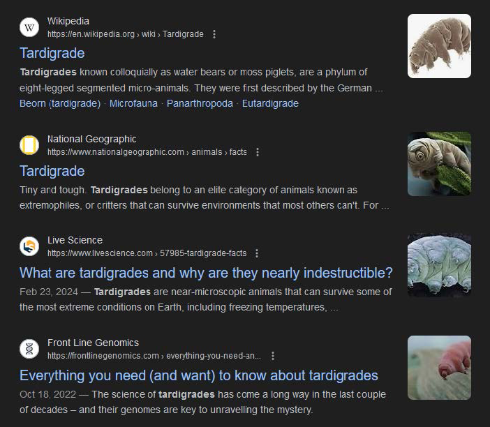 A screenshot shows the google search results for Tardigrade. The screenshot shows four search results each showing the website, website link, title, and the starting content of the website. The first search result is as follows: Website: Wikipedia. Website link: h t t p s colon double forward slash e n dot Wikipedia dot o r g forward arrow wiki forward arrow Tardigrade. Title: Tardigrade. Starting content: Tardigrades known colloquially as water bears or moss piglets, are a phylum of eight-legged segmented micro-animals. They were first described by the German ellipses. Related articles: Beorn (tardigrade), Microfauna, Panarthropoda, and Eutardigrade. A photograph of a tardigrade against a white background is shown on the right. The second search result is as follows: Website: National Geographic. Website link: h t t p s colon double forward slash w w w dot nationalgeographic dot com forward arrow animals forward arrow facts. Title: Tardigrade Starting content: Tiny and tough. Tardigrades belong to an elite category of animals known as  extremophiles, or critters that can survive environments that most others can't. For ellipses. A photograph of a tardigrade in water is shown on the right. The third search result is as follows: Website: Live Science Website link: h t t p s colon double forward slash w w w dot livescience dot com forward arrow 57985 hyphen tardigrade hyphen facts. Title: What are tardigrades and why are they nearly indestructible? Starting content: Feb 23, 2024 - Tardigrades are near-microscopic animals that can survive some of the most extreme conditions on Earth, including freezing temperatures ellipses. A photograph of the underside of the tardigrade against a black background is shown on the right. The fourth search result is as follows: Website: Front Line Genomics Website link: h t t p s colon double forward slash frontlinegenomics dot com forward arrow everything hyphen you hyphen need hyphen an ellipses. Title: Everything you need (and want) to know about tardigrades. Starting content: Oct 18, 2022 - The science of tardigrades has come a long way in the last couple of decades - and their genomes are key to unravelling the mystery. A photograph of a tardigrade against a blurred background is shown on the right.