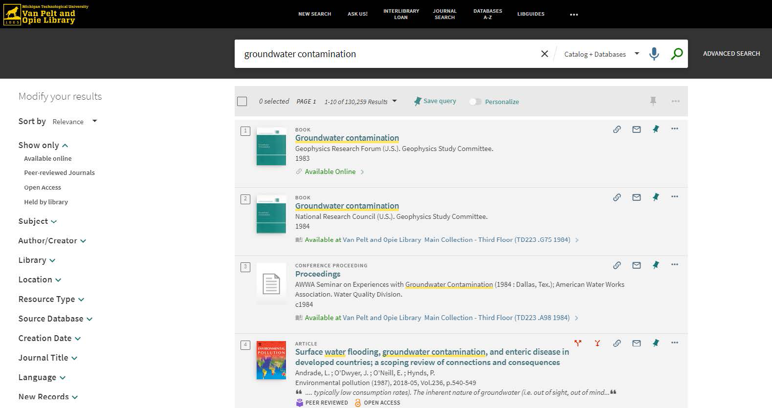 A screenshot shows the full-page results of an advanced search of the J.R. Van Pelt and Opie Library website. The screenshot shows the logo of "Michigan Technological University, Van Pelt and Opie Library." On the right side of the logo, options include new search, ask us, interlibrary loan, journal search, databases A to Z, and Libguides, A search bar is present below the options. The search bar reads "groundwater contamination" along with a drop-down for catalog plus databases. The search bar also has speech and search icons and an advanced search button on the right. The website shows two panes. The left pane is titled modify your results. It shows options including sort by, show only, subject, author or creator, library, location, resource type, source database, creation date, journal title, language, and new records. Each of these options have drop-downs beside them. For the option sort by, relevance is selected. The option show only has the following sub-options: available online, peer-reviewed journals, open access, and held by library. The right pane shows 4 search results including 2 books, 1 conference proceeding, and 1 article. Each of these has a title, publisher details, year, and availability status. The first search result of the book is as follows: Title: Groundwater contamination. Publisher Details: Geophysics Research Forum (U. S.). Geophysics Study Committee. Year: 1983. Availability: Available online. The second search result of the book is as follows: Title: Groundwater contamination. Publisher Details: National Research Council (U. S.) Geophysics Study Committee. Year: 1984. Availability: Available at Van Pelt and Opie Library Main Collection - Third Floor (T D 223 dot G 75 1984) right arrow. The third search result of the conference proceeding is as follows: Title: Proceedings Publisher details: A W W A Seminar on Experiences with Groundwater Contamination (1984: Dallas, Tex.); American Water Works  Association. Water Quality Division. Year: c 1984. Availability: Available at Van Pelt and Opie Library Main Collection - Third Floor (T D 223 dot A 98 1984) forward arrow. The fourth search result of the article is as follows: Title: Surface water flooding, groundwater contamination, and enteric disease in developed countries; a scoping review of connections and consequences. Publisher details: Andrade, L.; O'Dwyer, J.; O'Neill, E.; Hynds, P. Environmental pollution (1987), 2018 hyphen 05, Vol.236, p.540-549 "ellipses typically low consumption rates). The inherent nature of groundwater (that is out of sight, out of mind ellipses." It is followed by icons for peer reviewed and open access. At the right end of each search result, there are icons for link, mail, pin, and three dots icon.