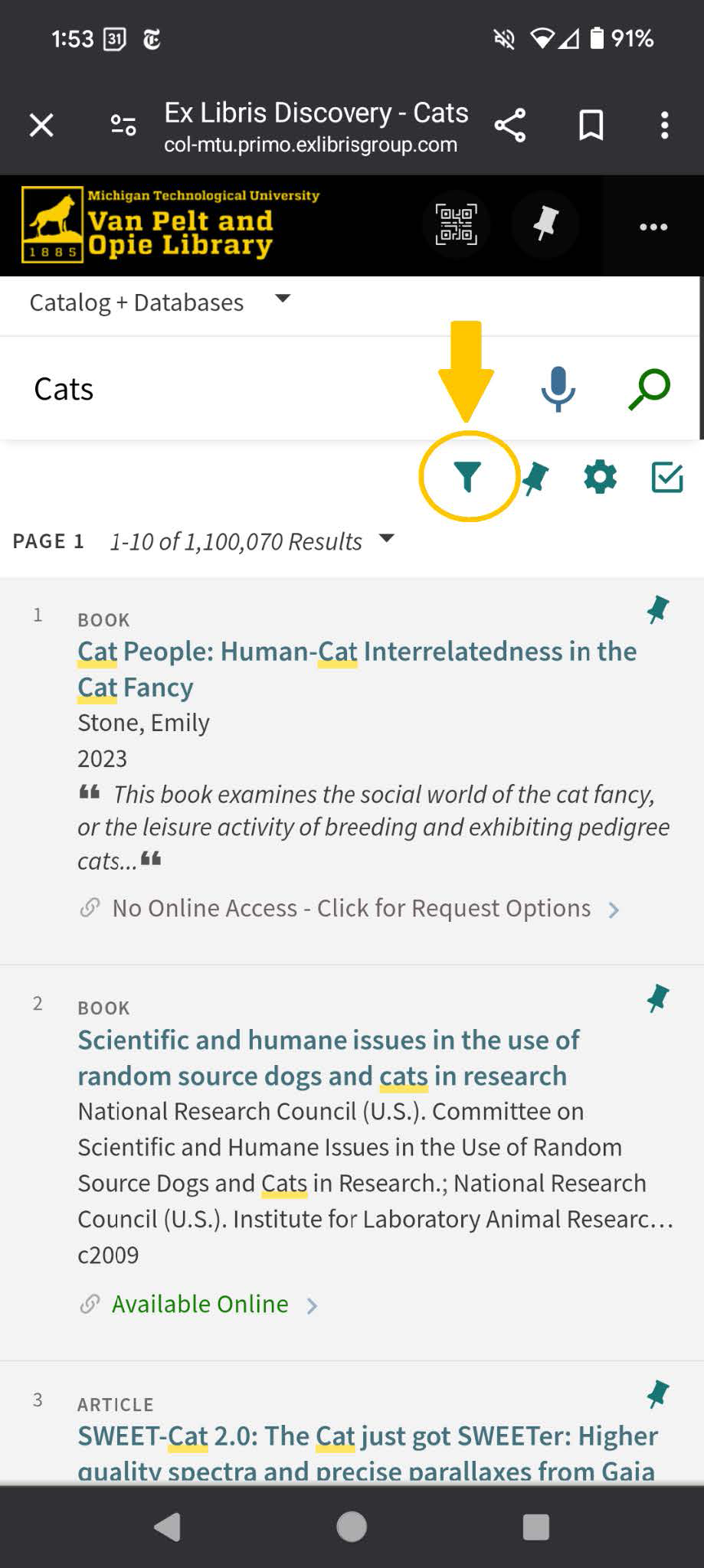 A screenshot shows the advanced strategies of J.R. Van Pelt and Opie Library website. The screenshot shows time, date, network, and battery percentage on the top. Below this the website link reads: Ex Libris Discovery - Cats c o l hyphen m t u dot primo dot exlibrisgroup dot com. Beside the link, share, save, and settings options are present. The screenshot shows the logo of Michigan Technological University Van Pelt and Opie Library followed by a Q R code scan, a pin, and a settings option. A drop-down is present beside catalog plus databases. A search bar with speech and search icons reads cats. Filter, pin, settings, and check options are present below the search bar. The filter option is encircled. The page results show page 1, 1 to 10 of 1,100,070 results. The page shows three search results. The first and second search results show a book while the third shows a part of an article. The first search result is as follows: Title: Cat People: Human-Cat Interrelatedness in the Cat Fancy. Author: Stone, Emily Year: 2023 Book content: "This book examines the social world of the cat fancy, or the leisure activity of breeding and exhibiting pedigree cats ellipses."  Availability: No Online Access hyphen Click for Request Options forward arrow.  The second search result is as follows: Title: Scientific and humane issues in the use of  random source dogs and cats in research. Published by: National Research Council (U.S.). Committee on Scientific and Humane Issues in the Use of Random Source Dogs and Cats in Research.; National Research Council (U.S.). Institute for Laboratory Animal Research ellipses. Year: c 2009.  Availability: Available Online forward arrow.  The third search result is as follows: Title: SWEET hyphen Cat 2 dot 0 colon The Cat just got SWEETer colon Higher quality spectra and precise parallaxes from Gaia. At the right end of each search result a pin icon is shown.