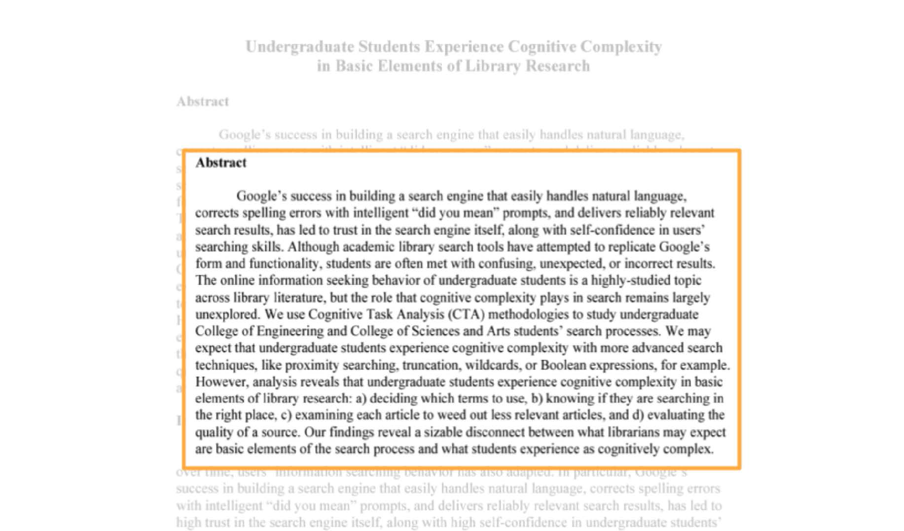 A screenshot shows a zoomed-in view of an article. The title of the article reads "Undergraduate Students Experience Cognitive Complexity in Basic Elements of Library Research." The research paper is blurred and the zoomed-in view shows the word "Abstract" is displayed in the foreground. Further, the article under the abstract title reads "Google's success in building a search engine that easily handles natural language, corrects spelling errors with intelligent "did you mean" prompts, and delivers reliably relevant search results, has led to trust in the search engine itself, along with self-confidence in users' searching skills. Although academic library search tools have attempted to replicate Google's form and functionality, students are often met with confusing, unexpected, or incorrect results. The online information seeking behavior of undergraduate students is a highly-studied topic across library literature, but the role that cognitive complexity plays in search remains largely unexplored. We use Cognitive Task Analysis (C T A) methodologies to study undergraduate College of Engineering and College of Sciences and Arts students' search processes. We may expect that undergraduate students experience cognitive complexity with more advanced search techniques, like proximity searching, truncation, wildcards, or Boolean expressions, for example. However, analysis reveals that undergraduate students experience cognitive complexity in basic elements of library research: a) deciding which terms to use, b) knowing if they are searching in the right place, c) examining each article to weed out less relevant articles, and d) evaluating the quality of a source. Our findings reveal a sizable disconnect between what librarians may expect are basic elements of the search process and what students experience as cognitively complex." Note: All the content is left aligned except for the article heading at the top, which is middle aligned.
